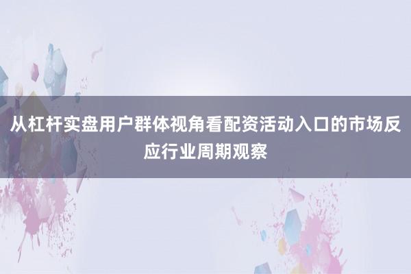 从杠杆实盘用户群体视角看配资活动入口的市场反应行业周期观察