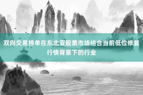 双向交易榜单在东北亚股票市场结合当前低位修复行情背景下的行业