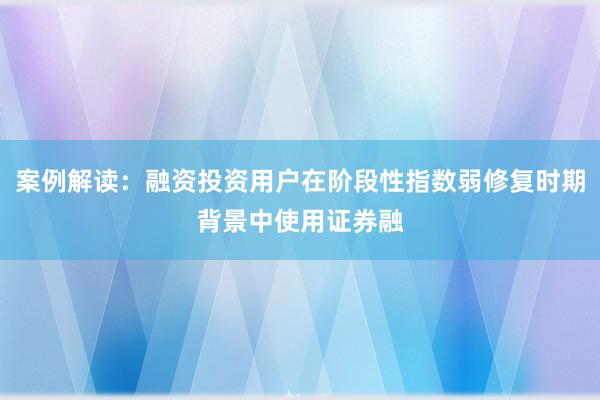 案例解读：融资投资用户在阶段性指数弱修复时期背景中使用证券融