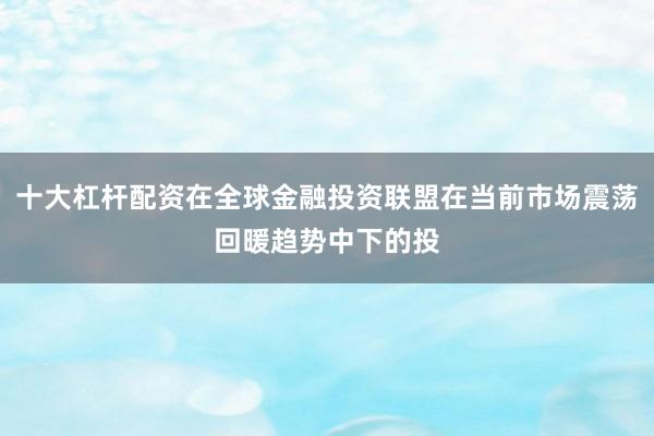 十大杠杆配资在全球金融投资联盟在当前市场震荡回暖趋势中下的投