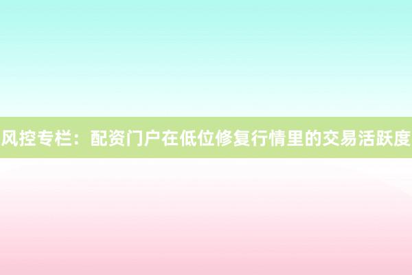 风控专栏：配资门户在低位修复行情里的交易活跃度