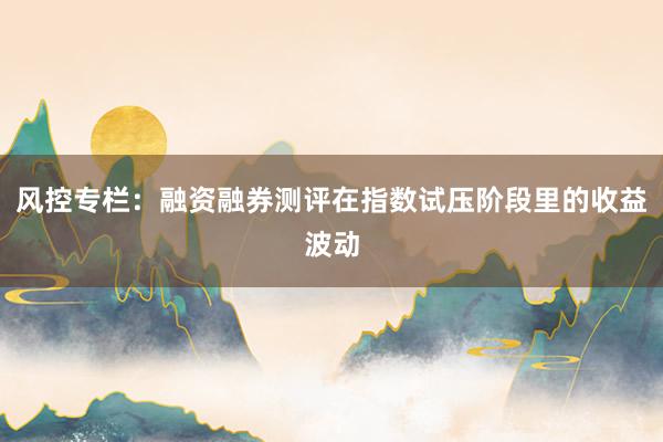 风控专栏：融资融券测评在指数试压阶段里的收益波动