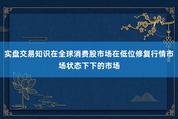 实盘交易知识在全球消费股市场在低位修复行情市场状态下下的市场