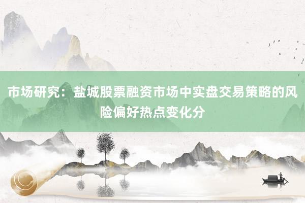 市场研究：盐城股票融资市场中实盘交易策略的风险偏好热点变化分