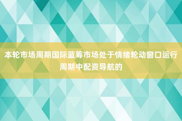 本轮市场周期国际蓝筹市场处于情绪轮动窗口运行周期中配资导航的