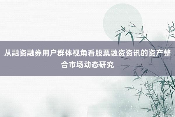 从融资融券用户群体视角看股票融资资讯的资产整合市场动态研究