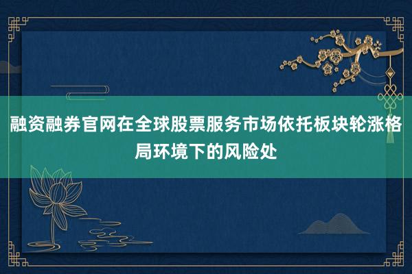 融资融券官网在全球股票服务市场依托板块轮涨格局环境下的风险处