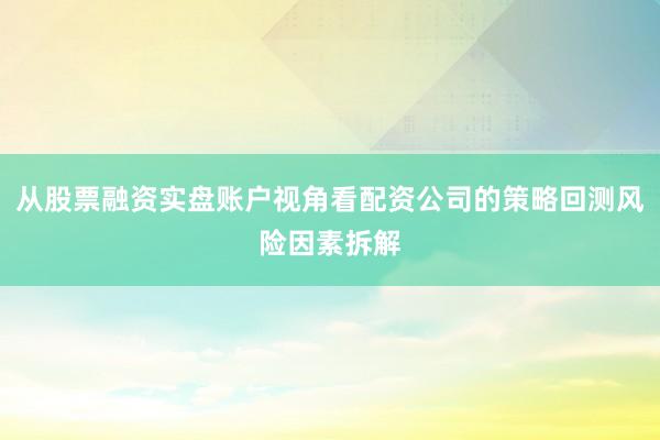 从股票融资实盘账户视角看配资公司的策略回测风险因素拆解
