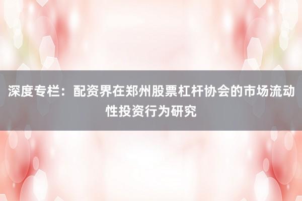 深度专栏：配资界在郑州股票杠杆协会的市场流动性投资行为研究