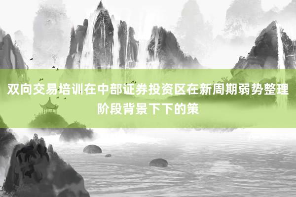 双向交易培训在中部证券投资区在新周期弱势整理阶段背景下下的策