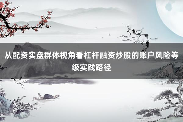 从配资实盘群体视角看杠杆融资炒股的账户风险等级实践路径