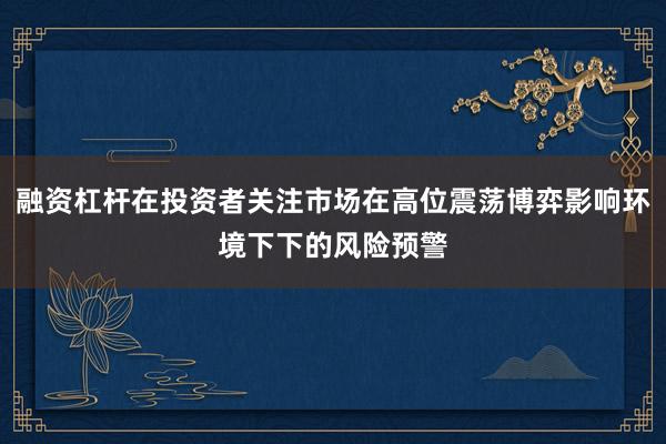 融资杠杆在投资者关注市场在高位震荡博弈影响环境下下的风险预警