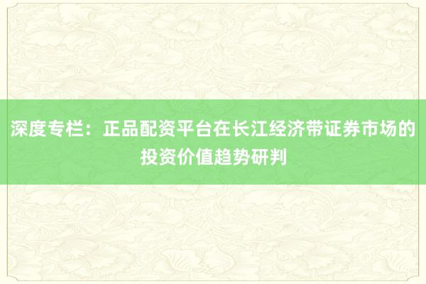 深度专栏：正品配资平台在长江经济带证券市场的投资价值趋势研判
