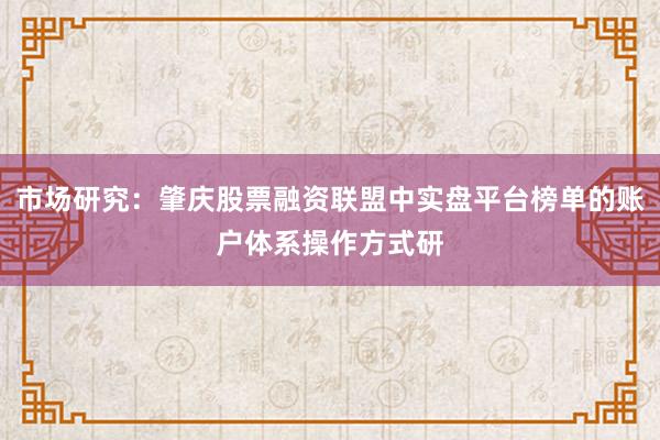 市场研究：肇庆股票融资联盟中实盘平台榜单的账户体系操作方式研