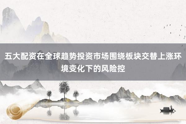 五大配资在全球趋势投资市场围绕板块交替上涨环境变化下的风险控