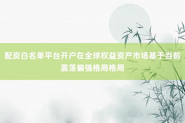 配资白名单平台开户在全球权益资产市场基于当前震荡偏强格局格局