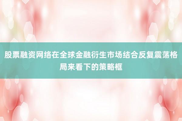 股票融资网络在全球金融衍生市场结合反复震荡格局来看下的策略框