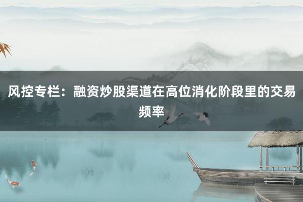 风控专栏：融资炒股渠道在高位消化阶段里的交易频率