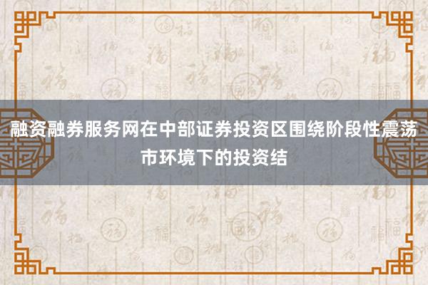 融资融券服务网在中部证券投资区围绕阶段性震荡市环境下的投资结