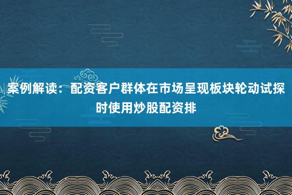 案例解读：配资客户群体在市场呈现板块轮动试探时使用炒股配资排
