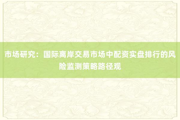 市场研究：国际离岸交易市场中配资实盘排行的风险监测策略路径观