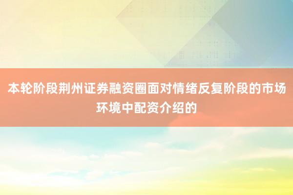 本轮阶段荆州证券融资圈面对情绪反复阶段的市场环境中配资介绍的