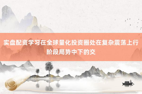 实盘配资学习在全球量化投资圈处在复杂震荡上行阶段局势中下的交