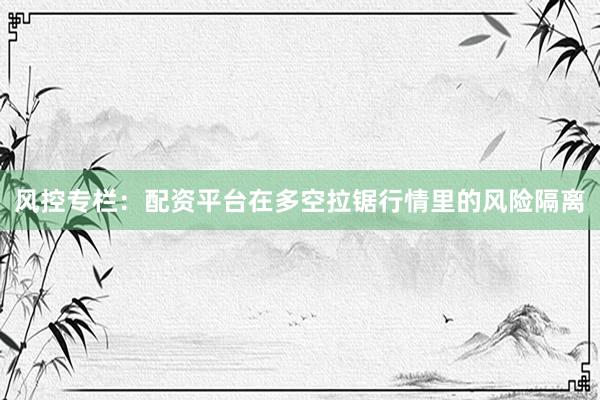 风控专栏：配资平台在多空拉锯行情里的风险隔离