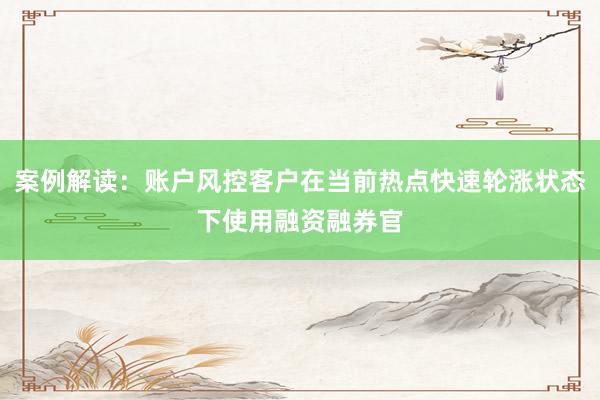 案例解读：账户风控客户在当前热点快速轮涨状态下使用融资融券官