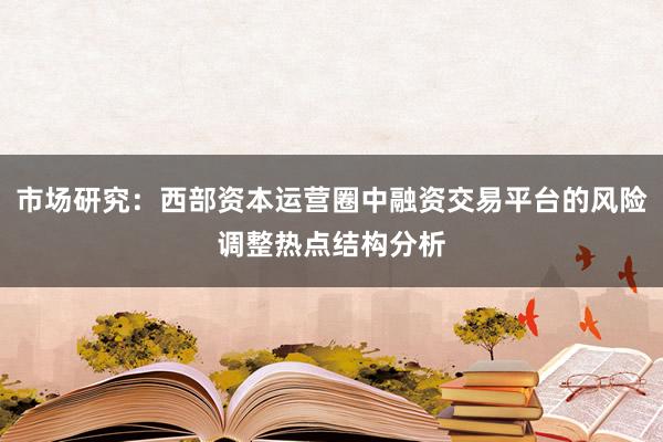 市场研究：西部资本运营圈中融资交易平台的风险调整热点结构分析