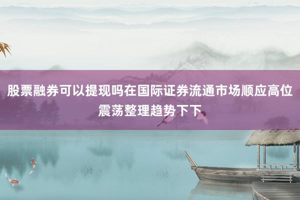 股票融券可以提现吗在国际证券流通市场顺应高位震荡整理趋势下下