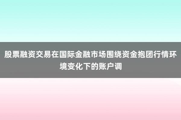 股票融资交易在国际金融市场围绕资金抱团行情环境变化下的账户调