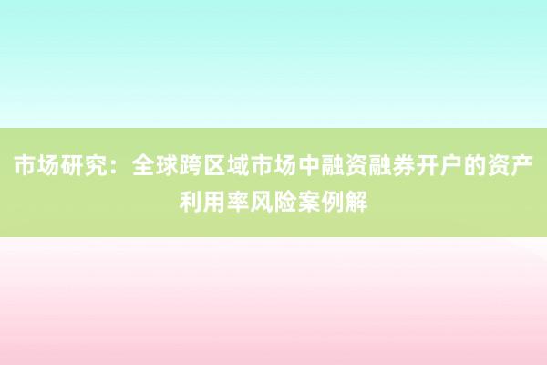 市场研究：全球跨区域市场中融资融券开户的资产利用率风险案例解
