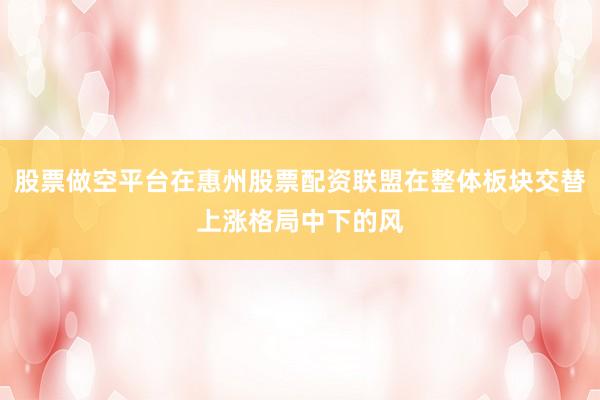 股票做空平台在惠州股票配资联盟在整体板块交替上涨格局中下的风