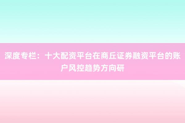 深度专栏：十大配资平台在商丘证券融资平台的账户风控趋势方向研
