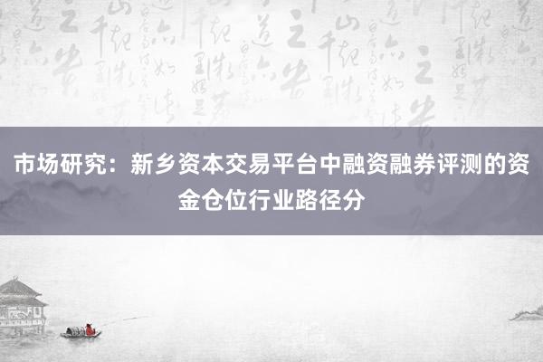 市场研究：新乡资本交易平台中融资融券评测的资金仓位行业路径分