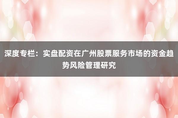 深度专栏：实盘配资在广州股票服务市场的资金趋势风险管理研究