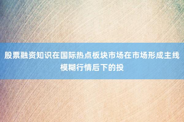 股票融资知识在国际热点板块市场在市场形成主线模糊行情后下的投