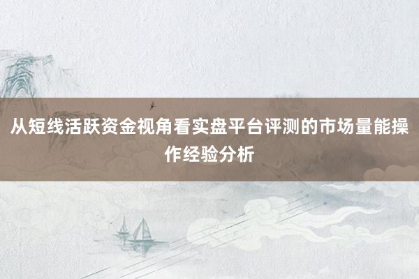 从短线活跃资金视角看实盘平台评测的市场量能操作经验分析