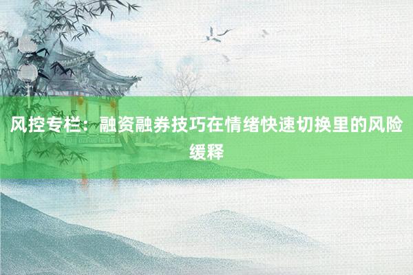 风控专栏：融资融券技巧在情绪快速切换里的风险缓释