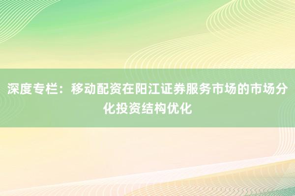 深度专栏：移动配资在阳江证券服务市场的市场分化投资结构优化