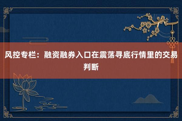 风控专栏：融资融券入口在震荡寻底行情里的交易判断