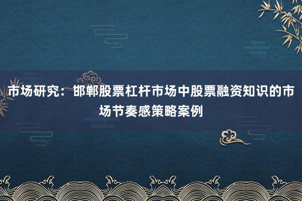 市场研究：邯郸股票杠杆市场中股票融资知识的市场节奏感策略案例
