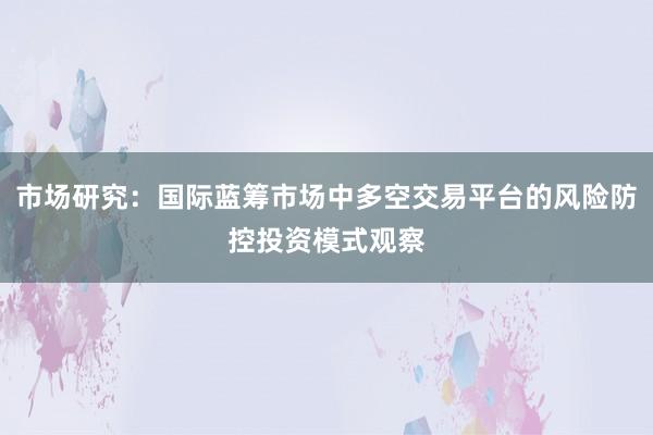 市场研究：国际蓝筹市场中多空交易平台的风险防控投资模式观察