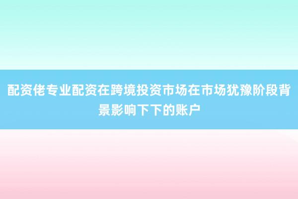 配资佬专业配资在跨境投资市场在市场犹豫阶段背景影响下下的账户