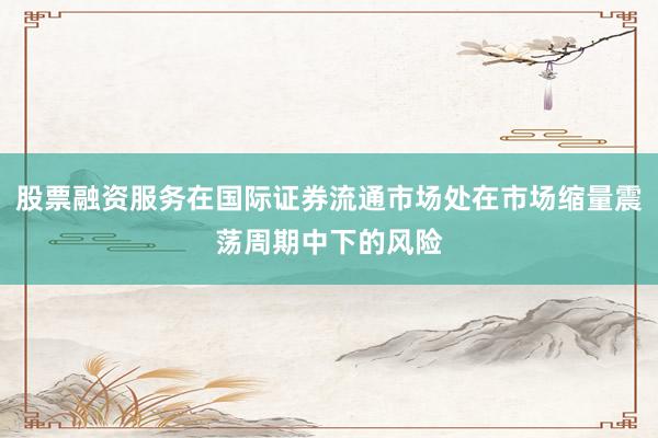 股票融资服务在国际证券流通市场处在市场缩量震荡周期中下的风险