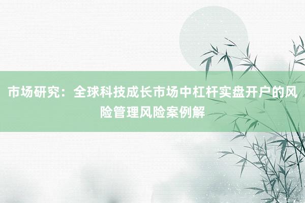 市场研究：全球科技成长市场中杠杆实盘开户的风险管理风险案例解