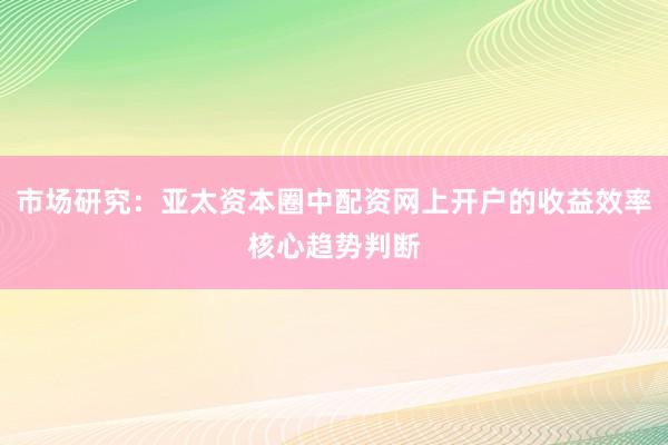 市场研究：亚太资本圈中配资网上开户的收益效率核心趋势判断