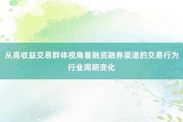 从高收益交易群体视角看融资融券渠道的交易行为行业周期变化