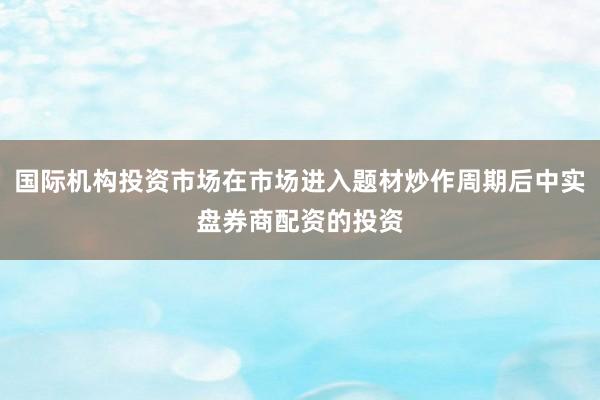 国际机构投资市场在市场进入题材炒作周期后中实盘券商配资的投资